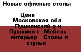 Новые офисные столы. › Цена ­ 15 000 - Московская обл., Пушкинский р-н, Пушкино г. Мебель, интерьер » Столы и стулья   